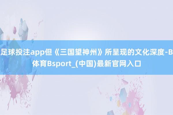 足球投注app但《三国望神州》所呈现的文化深度-B体育Bsport_(中国)最新官网入口