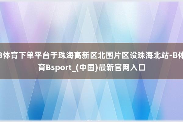 B体育下单平台于珠海高新区北围片区设珠海北站-B体育Bsport_(中国)最新官网入口