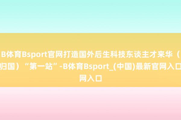 B体育Bsport官网打造国外后生科技东谈主才来华（归国）“第一站”-B体育Bsport_(中国)最新官网入口