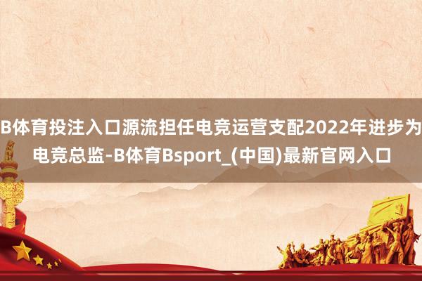 B体育投注入口源流担任电竞运营支配2022年进步为电竞总监-B体育Bsport_(中国)最新官网入口