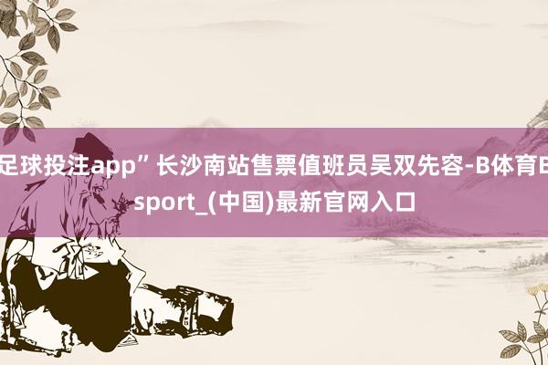 足球投注app”长沙南站售票值班员吴双先容-B体育Bsport_(中国)最新官网入口