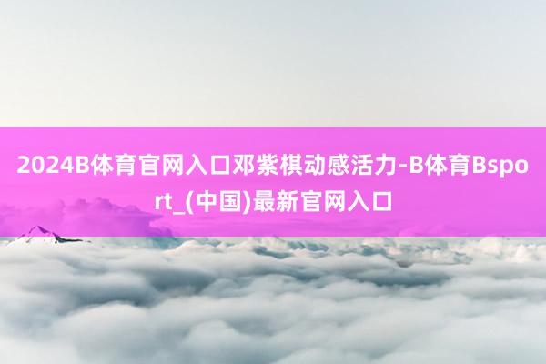 2024B体育官网入口邓紫棋动感活力-B体育Bsport_(中国)最新官网入口