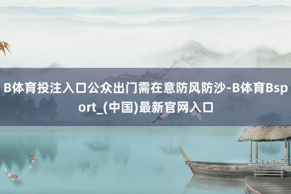 B体育投注入口公众出门需在意防风防沙-B体育Bsport_(中国)最新官网入口