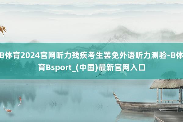 B体育2024官网听力残疾考生罢免外语听力测验-B体育Bsport_(中国)最新官网入口