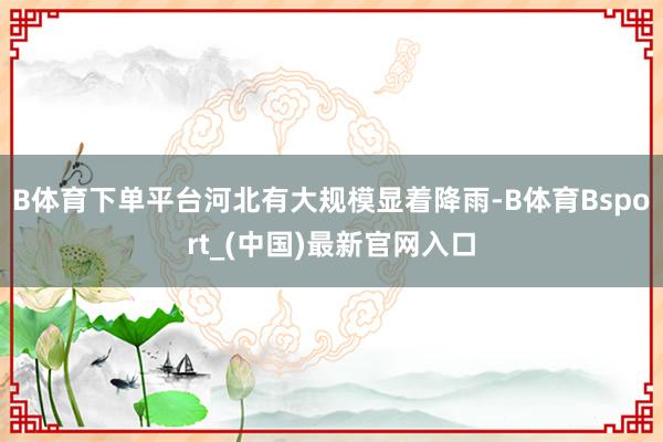 B体育下单平台河北有大规模显着降雨-B体育Bsport_(中国)最新官网入口