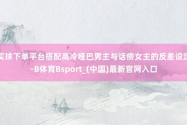 买球下单平台搭配高冷哑巴男主与话痨女主的反差设定-B体育Bsport_(中国)最新官网入口