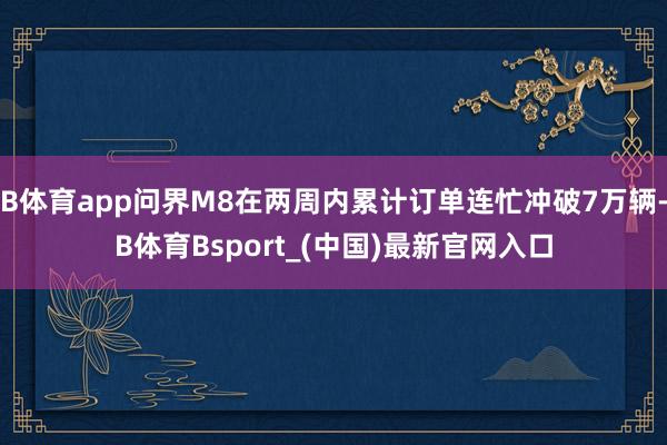 B体育app问界M8在两周内累计订单连忙冲破7万辆-B体育Bsport_(中国)最新官网入口