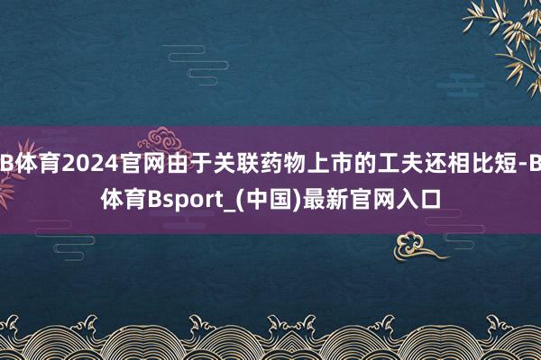 B体育2024官网由于关联药物上市的工夫还相比短-B体育Bsport_(中国)最新官网入口