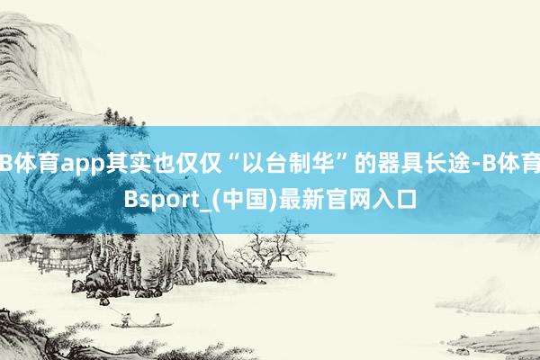 B体育app其实也仅仅“以台制华”的器具长途-B体育Bsport_(中国)最新官网入口