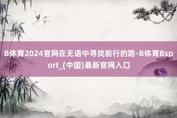B体育2024官网在无语中寻找前行的路-B体育Bsport_(中国)最新官网入口