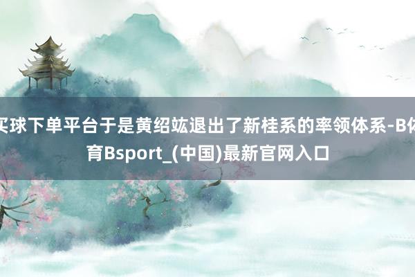 买球下单平台于是黄绍竑退出了新桂系的率领体系-B体育Bsport_(中国)最新官网入口