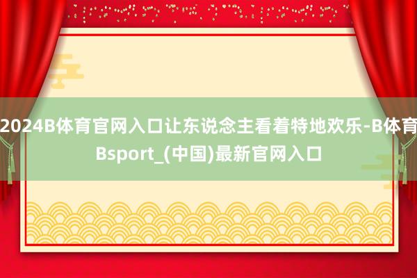 2024B体育官网入口让东说念主看着特地欢乐-B体育Bsport_(中国)最新官网入口