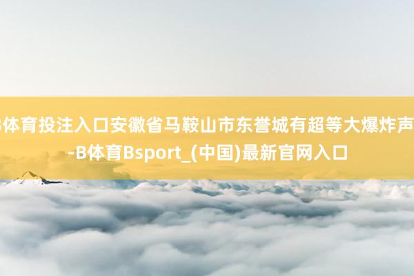 B体育投注入口安徽省马鞍山市东誉城有超等大爆炸声？-B体育Bsport_(中国)最新官网入口