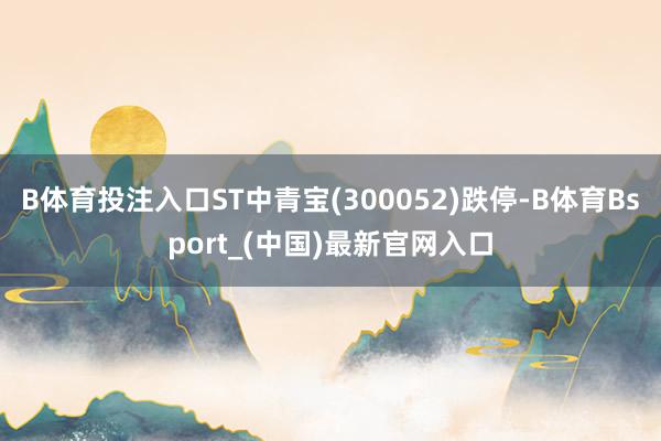 B体育投注入口ST中青宝(300052)跌停-B体育Bsport_(中国)最新官网入口