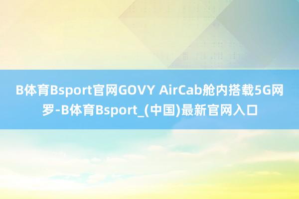 B体育Bsport官网GOVY AirCab舱内搭载5G网罗-B体育Bsport_(中国)最新官网入口