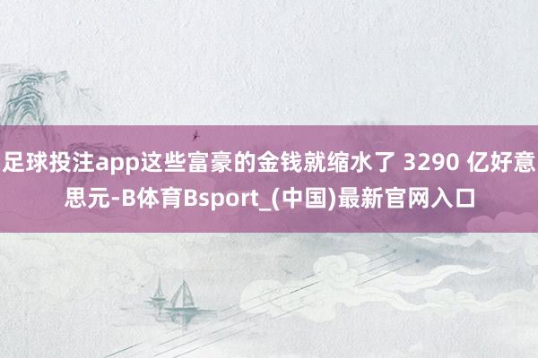 足球投注app这些富豪的金钱就缩水了 3290 亿好意思元-B体育Bsport_(中国)最新官网入口