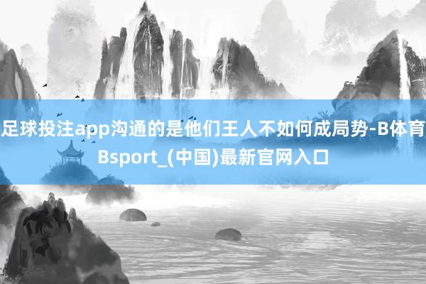 足球投注app沟通的是他们王人不如何成局势-B体育Bsport_(中国)最新官网入口