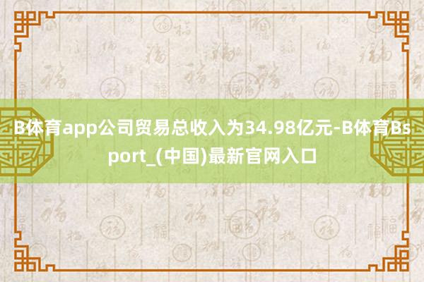 B体育app　　公司贸易总收入为34.98亿元-B体育Bsport_(中国)最新官网入口