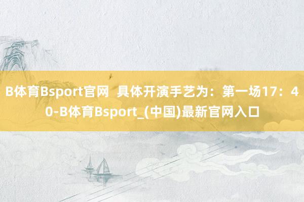 B体育Bsport官网  具体开演手艺为：第一场17：40-B体育Bsport_(中国)最新官网入口