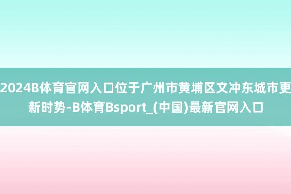 2024B体育官网入口位于广州市黄埔区文冲东城市更新时势-B体育Bsport_(中国)最新官网入口