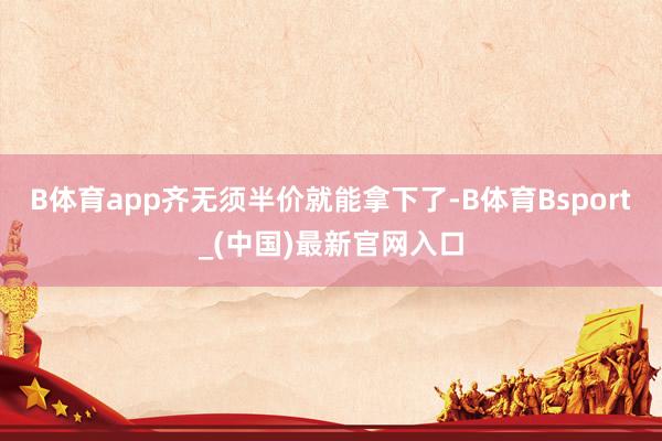 B体育app齐无须半价就能拿下了-B体育Bsport_(中国)最新官网入口