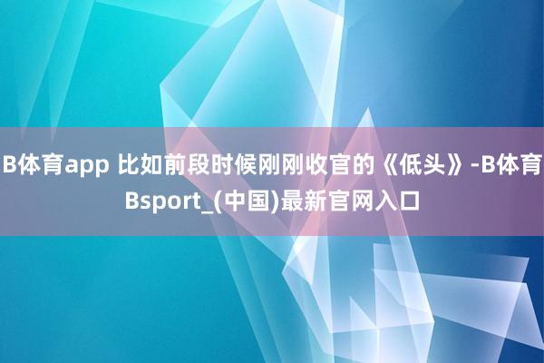 B体育app 比如前段时候刚刚收官的《低头》-B体育Bsport_(中国)最新官网入口