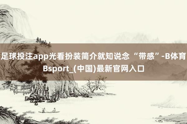 足球投注app光看扮装简介就知说念 “带感”-B体育Bsport_(中国)最新官网入口