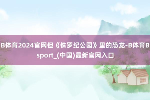 B体育2024官网但《侏罗纪公园》里的恐龙-B体育Bsport_(中国)最新官网入口