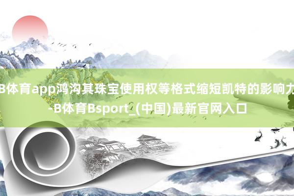 B体育app鸿沟其珠宝使用权等格式缩短凯特的影响力-B体育Bsport_(中国)最新官网入口