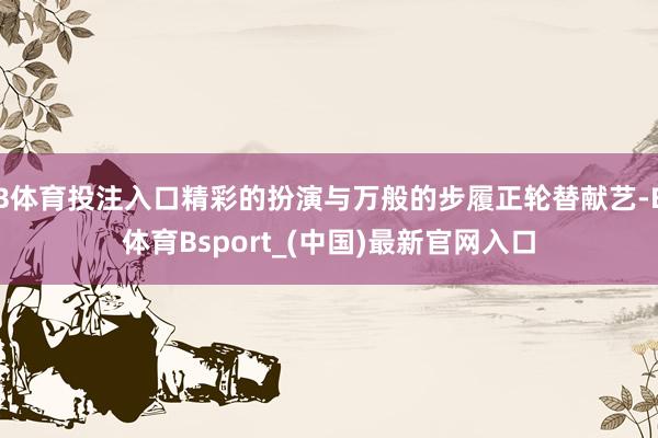 B体育投注入口精彩的扮演与万般的步履正轮替献艺-B体育Bsport_(中国)最新官网入口