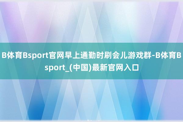 B体育Bsport官网早上通勤时刷会儿游戏群-B体育Bsport_(中国)最新官网入口