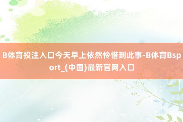 B体育投注入口今天早上依然怜惜到此事-B体育Bsport_(中国)最新官网入口