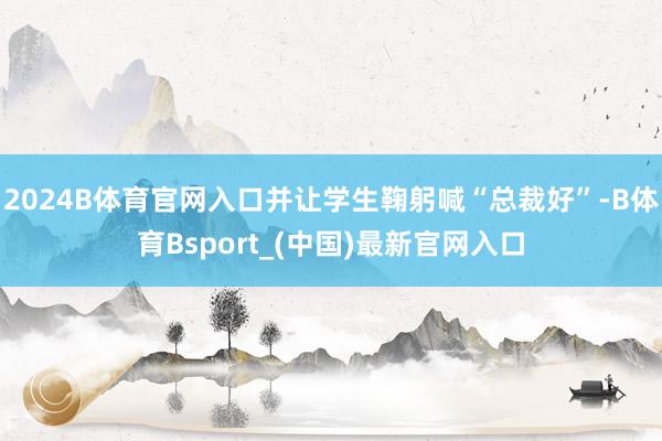 2024B体育官网入口并让学生鞠躬喊“总裁好”-B体育Bsport_(中国)最新官网入口