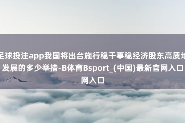 足球投注app我国将出台施行稳干事稳经济股东高质地发展的多少举措-B体育Bsport_(中国)最新官网入口