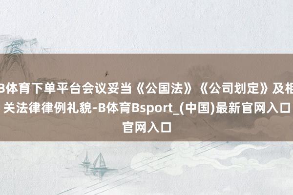B体育下单平台会议妥当《公国法》《公司划定》及相关法律律例礼貌-B体育Bsport_(中国)最新官网入口