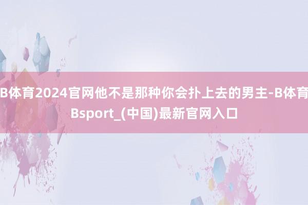 B体育2024官网他不是那种你会扑上去的男主-B体育Bsport_(中国)最新官网入口