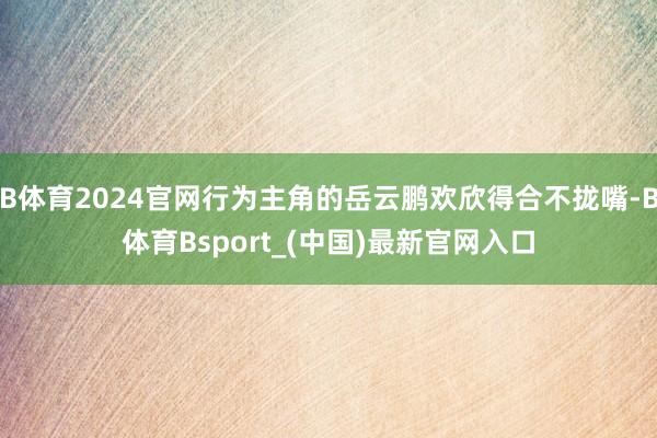 B体育2024官网行为主角的岳云鹏欢欣得合不拢嘴-B体育Bsport_(中国)最新官网入口