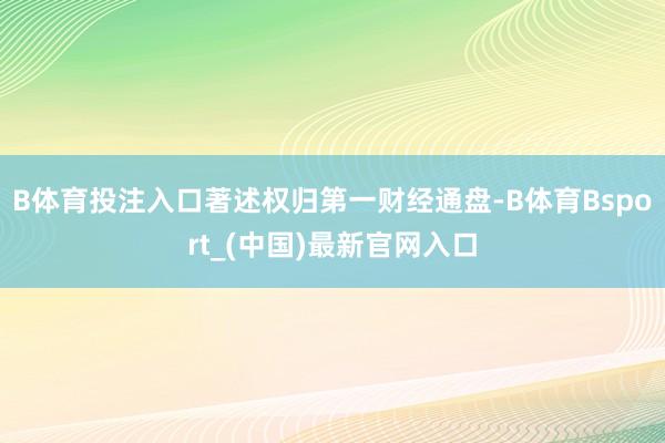 B体育投注入口著述权归第一财经通盘-B体育Bsport_(中国)最新官网入口