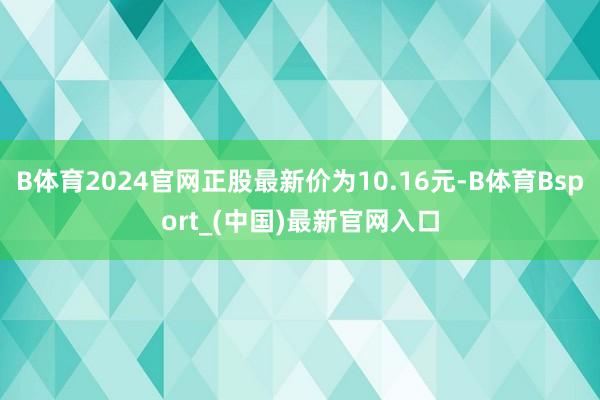 B体育2024官网正股最新价为10.16元-B体育Bsport_(中国)最新官网入口