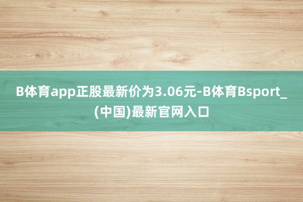 B体育app正股最新价为3.06元-B体育Bsport_(中国)最新官网入口