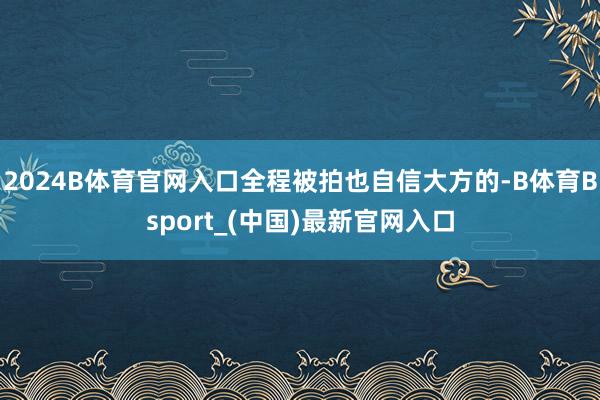 2024B体育官网入口全程被拍也自信大方的-B体育Bsport_(中国)最新官网入口
