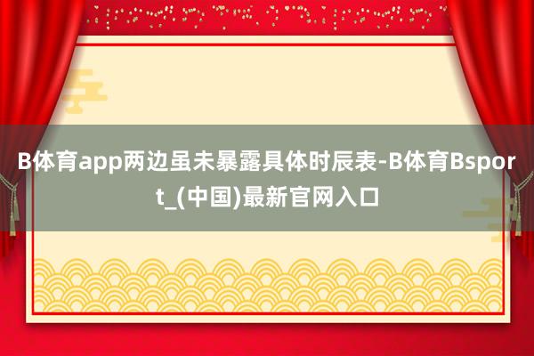 B体育app两边虽未暴露具体时辰表-B体育Bsport_(中国)最新官网入口