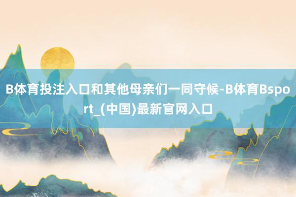 B体育投注入口和其他母亲们一同守候-B体育Bsport_(中国)最新官网入口