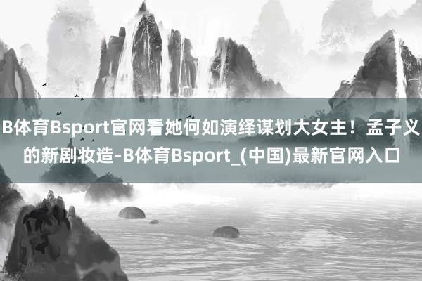 B体育Bsport官网看她何如演绎谋划大女主！孟子义的新剧妆造-B体育Bsport_(中国)最新官网入口