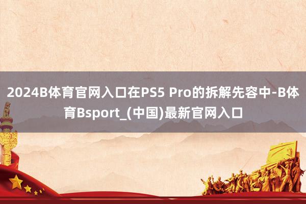 2024B体育官网入口在PS5 Pro的拆解先容中-B体育Bsport_(中国)最新官网入口