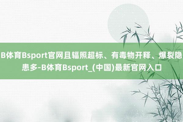 B体育Bsport官网且辐照超标、有毒物开释、爆裂隐患多-B体育Bsport_(中国)最新官网入口