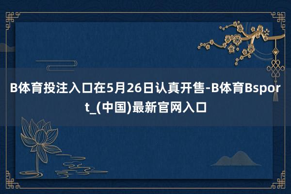 B体育投注入口在5月26日认真开售-B体育Bsport_(中国)最新官网入口