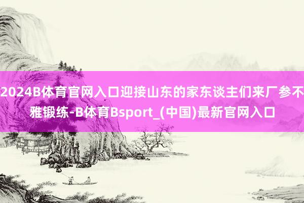 2024B体育官网入口迎接山东的家东谈主们来厂参不雅锻练-B体育Bsport_(中国)最新官网入口