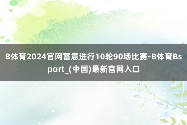 B体育2024官网蓄意进行10轮90场比赛-B体育Bsport_(中国)最新官网入口