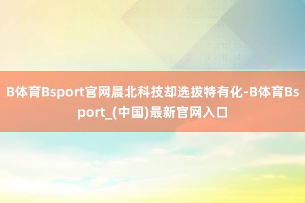 B体育Bsport官网晨北科技却选拔特有化-B体育Bsport_(中国)最新官网入口